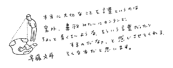 本当に大切なことを言葉というのは案外、鼻歌みたいにカンタンで、ちょっと青くさいような、そういう言葉だったりするのだなァ、と感じさせてくれる、そんな本だと思います。寄藤文平